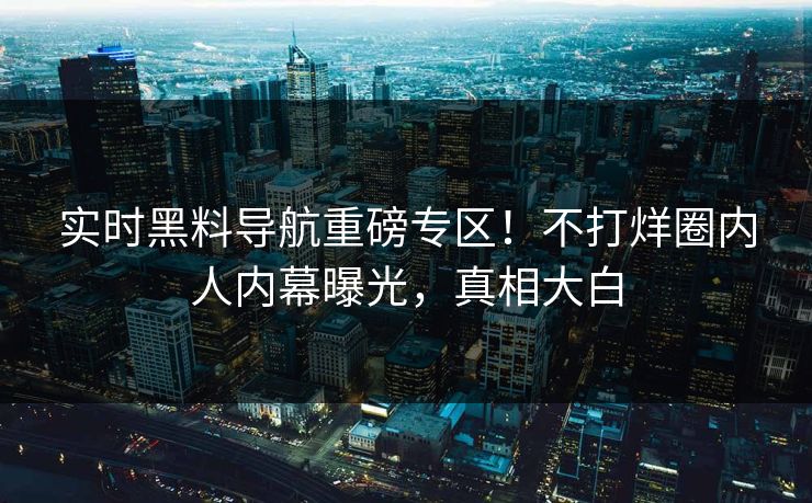 实时黑料导航重磅专区！不打烊圈内人内幕曝光，真相大白