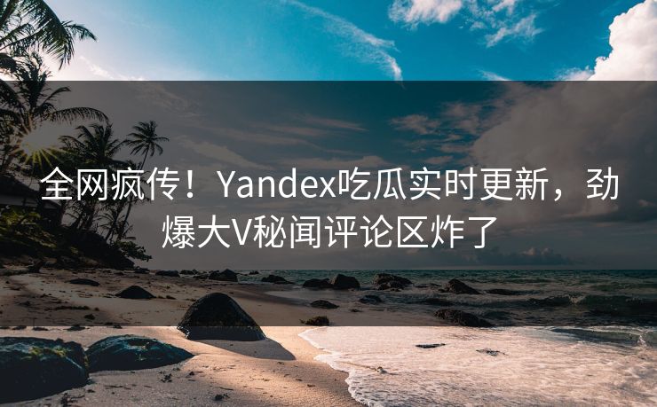 全网疯传！Yandex吃瓜实时更新，劲爆大V秘闻评论区炸了
