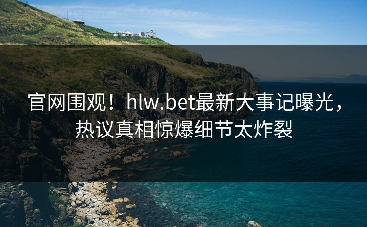官网围观！hlw.bet最新大事记曝光，热议真相惊爆细节太炸裂