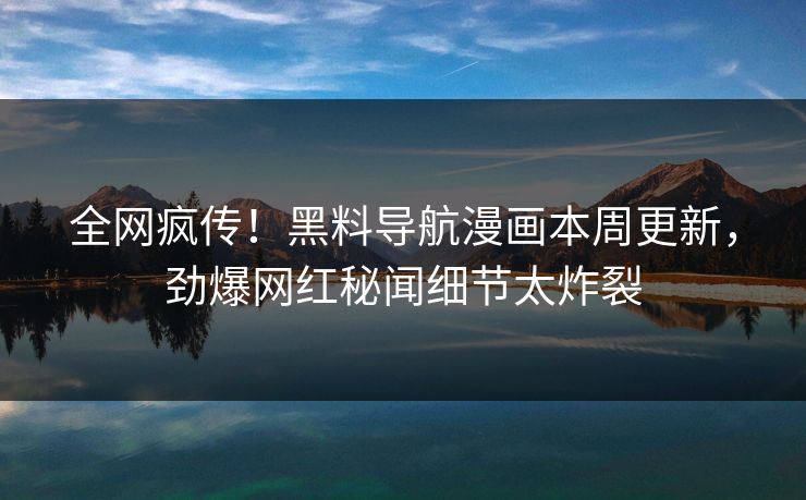 全网疯传！黑料导航漫画本周更新，劲爆网红秘闻细节太炸裂