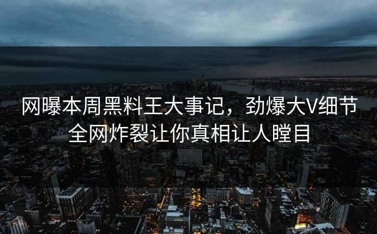 网曝本周黑料王大事记，劲爆大V细节全网炸裂让你真相让人瞠目