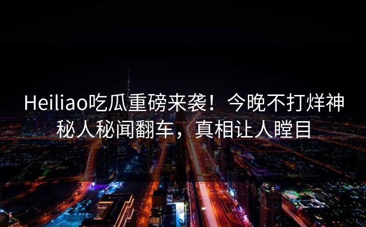 Heiliao吃瓜重磅来袭！今晚不打烊神秘人秘闻翻车，真相让人瞠目