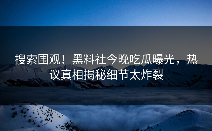 搜索围观！黑料社今晚吃瓜曝光，热议真相揭秘细节太炸裂