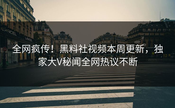 全网疯传！黑料社视频本周更新，独家大V秘闻全网热议不断