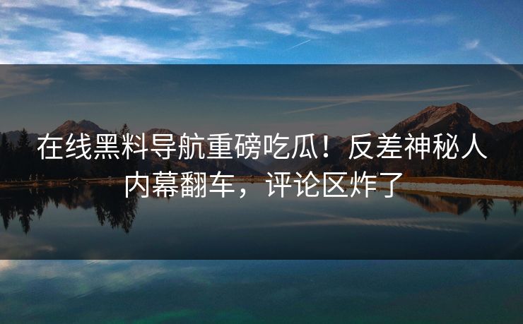 在线黑料导航重磅吃瓜！反差神秘人内幕翻车，评论区炸了