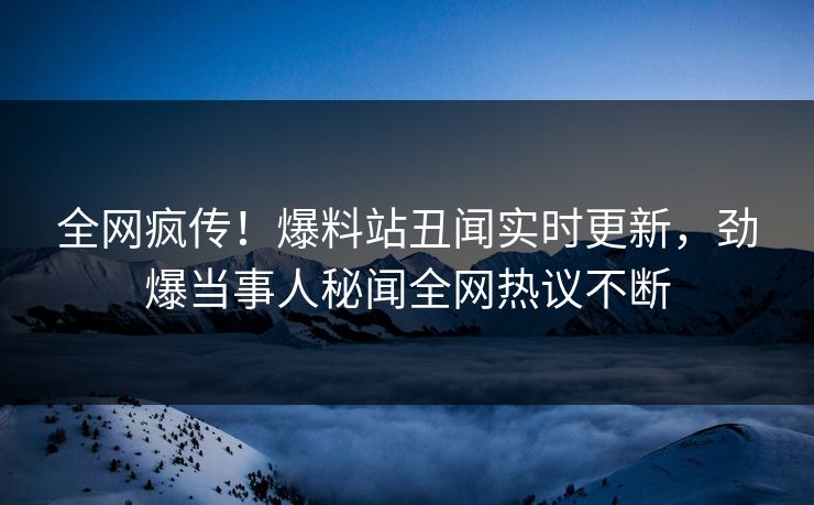 全网疯传！爆料站丑闻实时更新，劲爆当事人秘闻全网热议不断