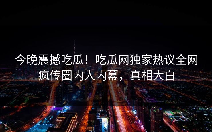 今晚震撼吃瓜！吃瓜网独家热议全网疯传圈内人内幕，真相大白