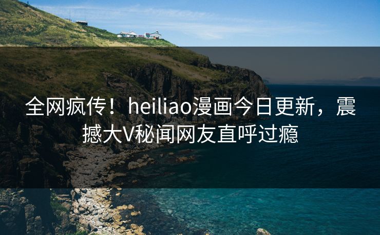 全网疯传！heiliao漫画今日更新，震撼大V秘闻网友直呼过瘾