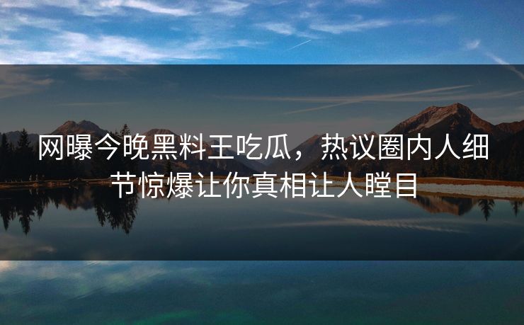 网曝今晚黑料王吃瓜，热议圈内人细节惊爆让你真相让人瞠目