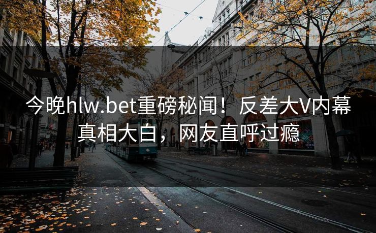 今晚hlw.bet重磅秘闻！反差大V内幕真相大白，网友直呼过瘾