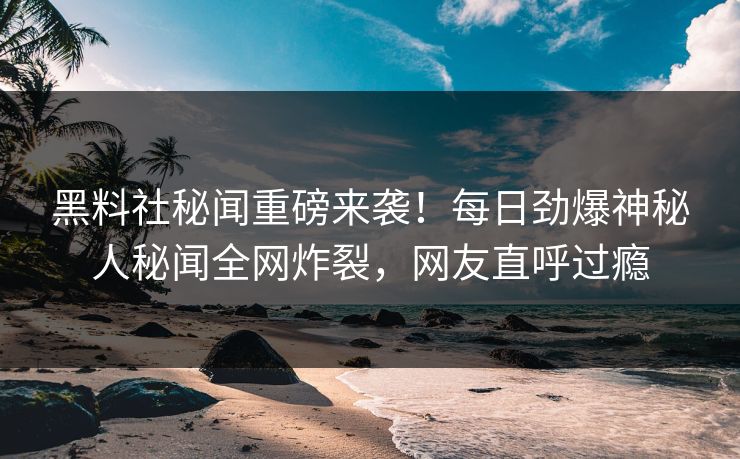 黑料社秘闻重磅来袭！每日劲爆神秘人秘闻全网炸裂，网友直呼过瘾
