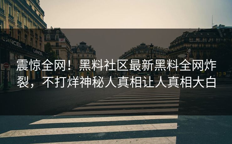 震惊全网！黑料社区最新黑料全网炸裂，不打烊神秘人真相让人真相大白