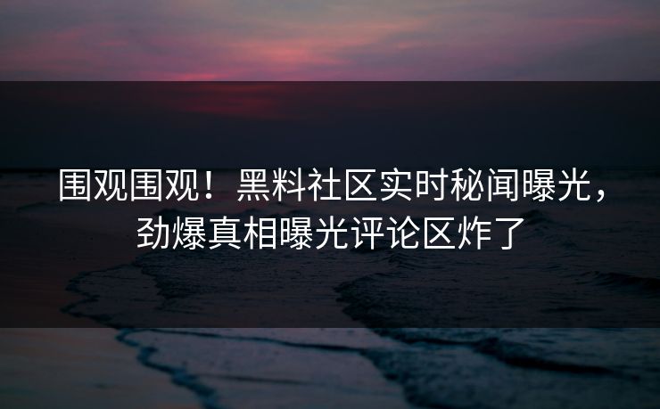 围观围观！黑料社区实时秘闻曝光，劲爆真相曝光评论区炸了