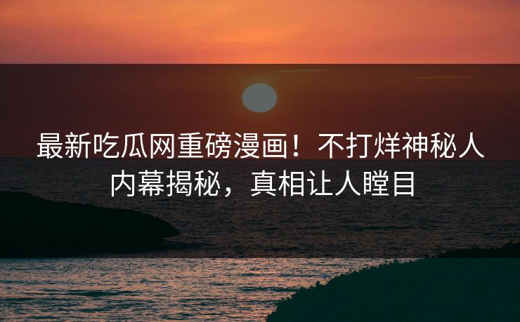 最新吃瓜网重磅漫画!不打烊神秘人内幕揭秘,真相让人瞠目