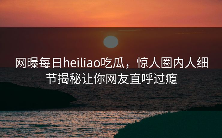 网曝每日heiliao吃瓜,惊人圈内人细节揭秘让你网友直呼过瘾