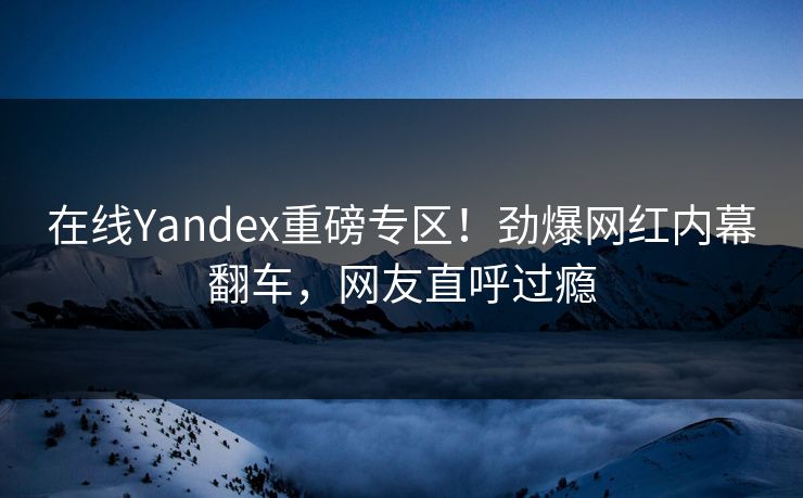 在线Yandex重磅专区！劲爆网红内幕翻车，网友直呼过瘾
