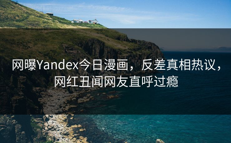 网曝Yandex今日漫画，反差真相热议，网红丑闻网友直呼过瘾