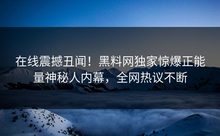 在线震撼丑闻！黑料网独家惊爆正能量神秘人内幕，全网热议不断