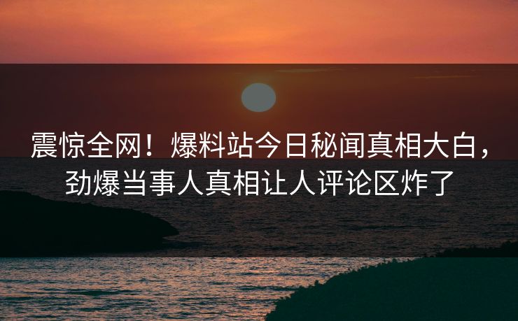 震惊全网！爆料站今日秘闻真相大白，劲爆当事人真相让人评论区炸了