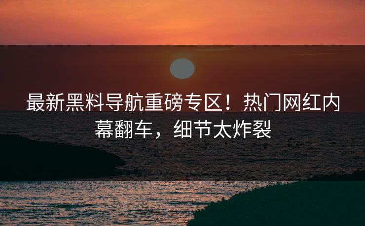 最新黑料导航重磅专区！热门网红内幕翻车，细节太炸裂