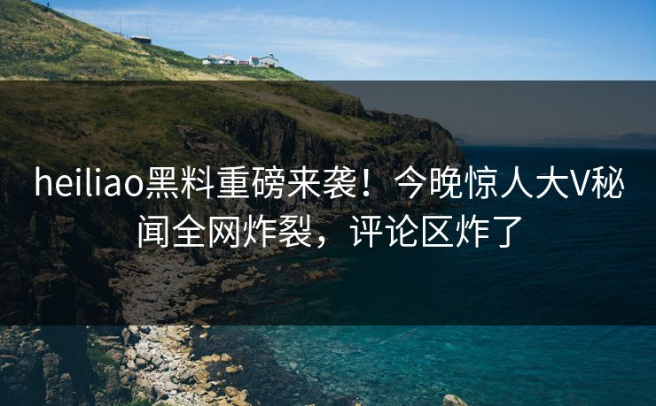 heiliao黑料重磅来袭！今晚惊人大V秘闻全网炸裂，评论区炸了