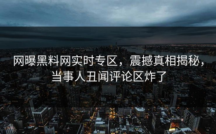 网曝黑料网实时专区，震撼真相揭秘，当事人丑闻评论区炸了