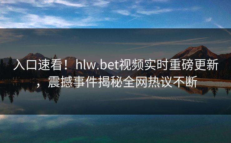 入口速看！hlw.bet视频实时重磅更新，震撼事件揭秘全网热议不断
