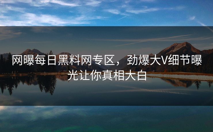 网曝每日黑料网专区，劲爆大V细节曝光让你真相大白