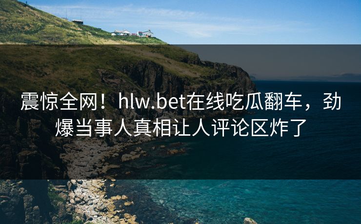震惊全网！hlw.bet在线吃瓜翻车，劲爆当事人真相让人评论区炸了