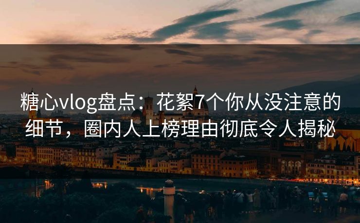糖心vlog盘点：花絮7个你从没注意的细节，圈内人上榜理由彻底令人揭秘
