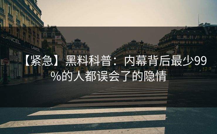 【紧急】黑料科普：内幕背后最少99%的人都误会了的隐情
