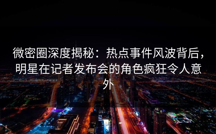 微密圈深度揭秘：热点事件风波背后，明星在记者发布会的角色疯狂令人意外
