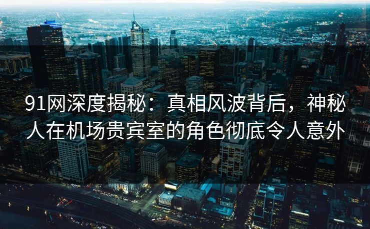 91网深度揭秘：真相风波背后，神秘人在机场贵宾室的角色彻底令人意外