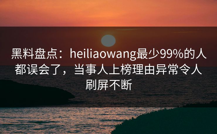 黑料盘点：heiliaowang最少99%的人都误会了，当事人上榜理由异常令人刷屏不断