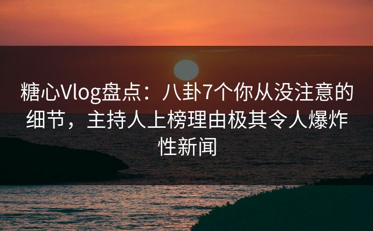糖心Vlog盘点：八卦7个你从没注意的细节，主持人上榜理由极其令人爆炸性新闻