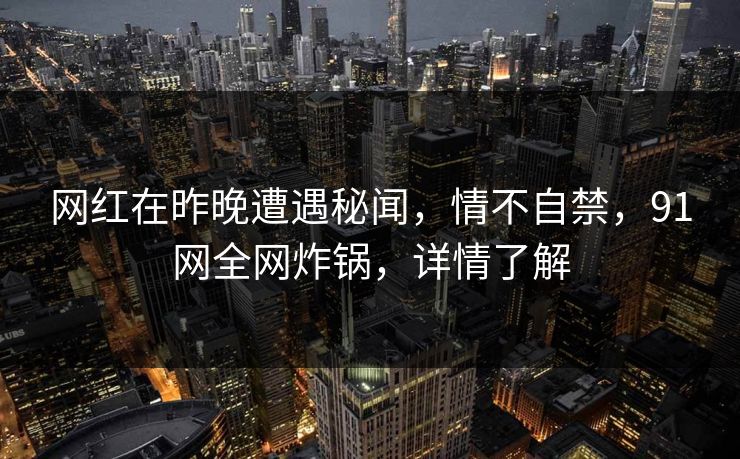网红在昨晚遭遇秘闻，情不自禁，91网全网炸锅，详情了解