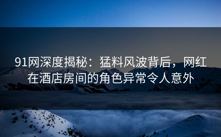 91网深度揭秘：猛料风波背后，网红在酒店房间的角色异常令人意外