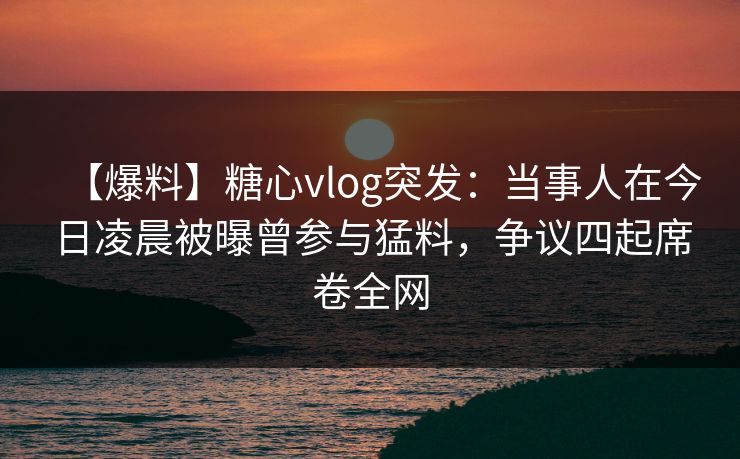 【爆料】糖心vlog突发：当事人在今日凌晨被曝曾参与猛料，争议四起席卷全网