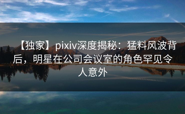 【独家】pixiv深度揭秘：猛料风波背后，明星在公司会议室的角色罕见令人意外