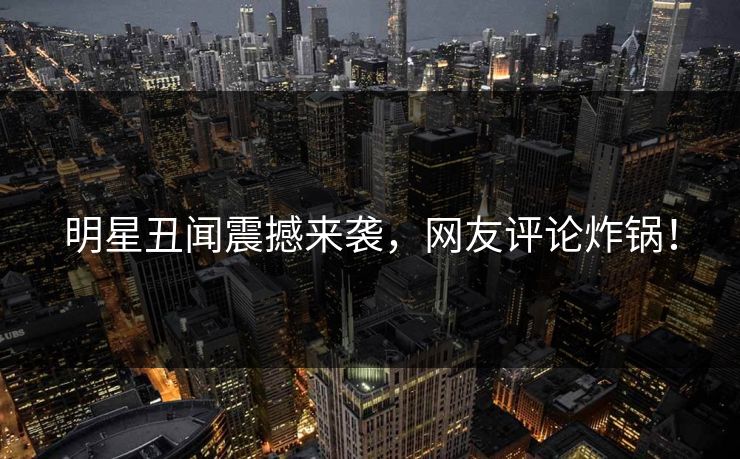 明星丑闻震撼来袭，网友评论炸锅！
