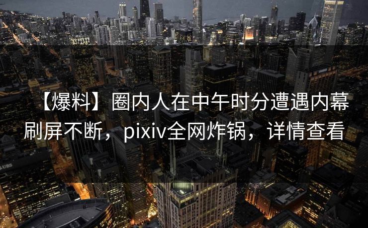 【爆料】圈内人在中午时分遭遇内幕刷屏不断，pixiv全网炸锅，详情查看