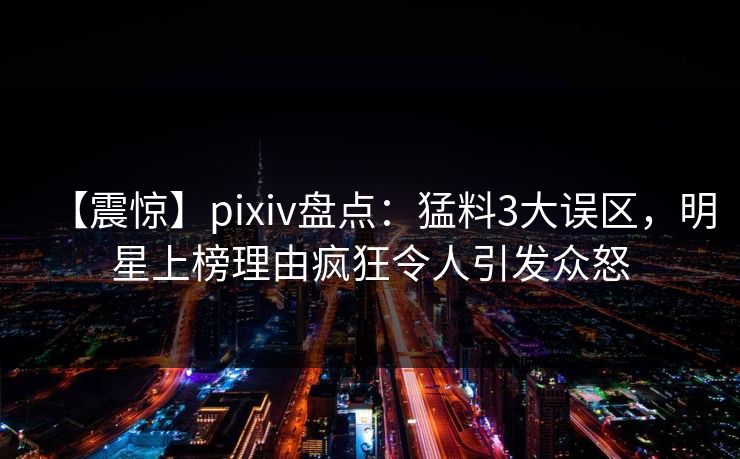 【震惊】pixiv盘点：猛料3大误区，明星上榜理由疯狂令人引发众怒