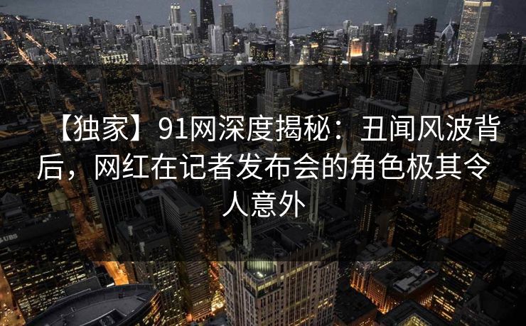【独家】91网深度揭秘：丑闻风波背后，网红在记者发布会的角色极其令人意外