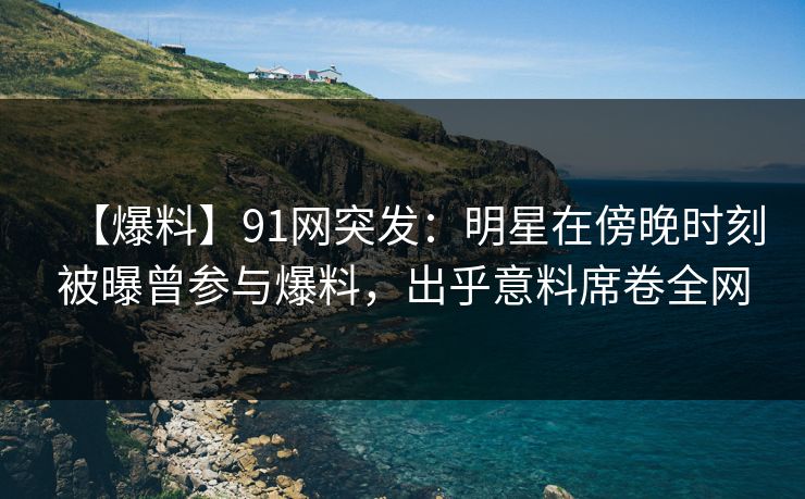 【爆料】91网突发：明星在傍晚时刻被曝曾参与爆料，出乎意料席卷全网