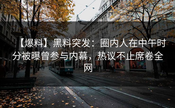 【爆料】黑料突发：圈内人在中午时分被曝曾参与内幕，热议不止席卷全网