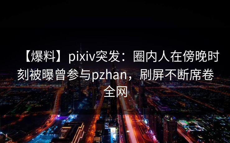 【爆料】pixiv突发：圈内人在傍晚时刻被曝曾参与pzhan，刷屏不断席卷全网