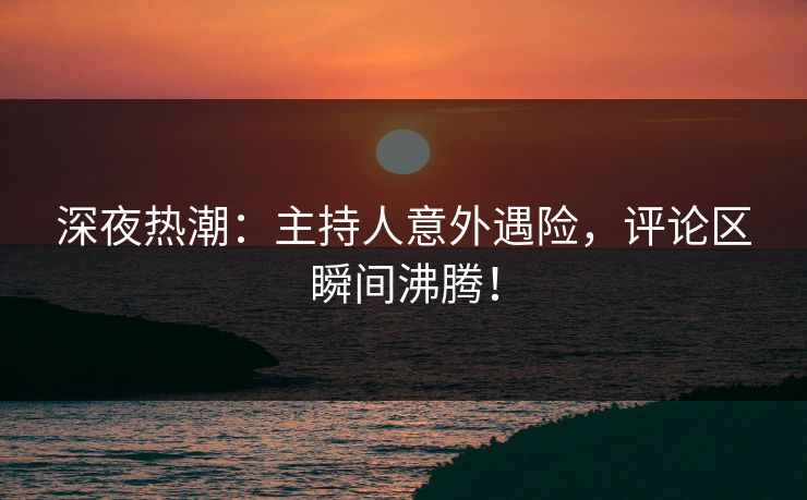 深夜热潮：主持人意外遇险，评论区瞬间沸腾！
