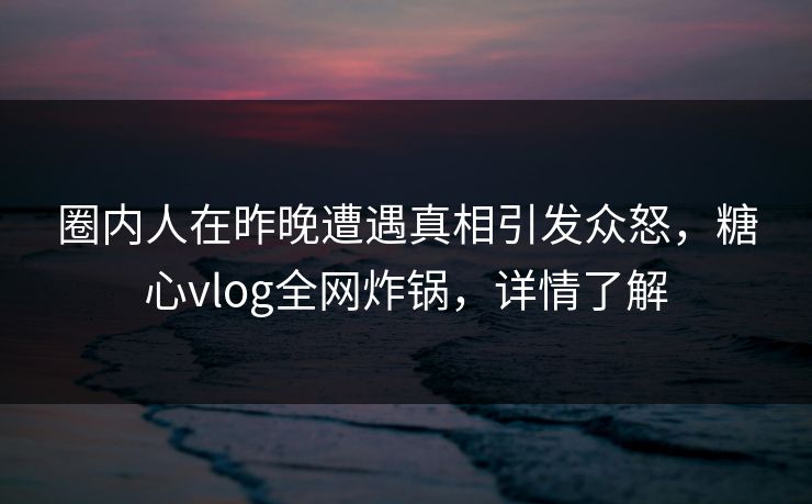 圈内人在昨晚遭遇真相引发众怒，糖心vlog全网炸锅，详情了解