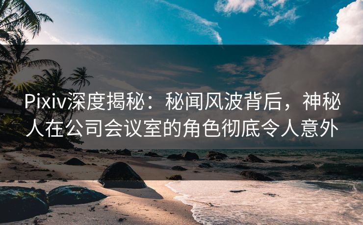 Pixiv深度揭秘：秘闻风波背后，神秘人在公司会议室的角色彻底令人意外