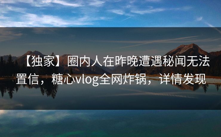 【独家】圈内人在昨晚遭遇秘闻无法置信，糖心vlog全网炸锅，详情发现